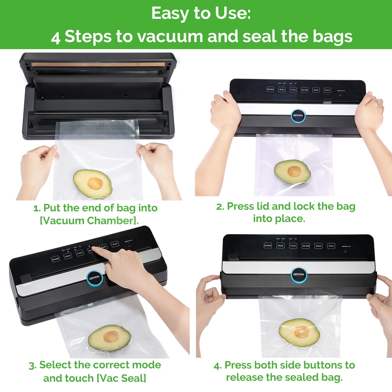 4 step sealing process. Step 1. Put the end of the bag into chamber. 2. Press lid and lock the bag into place. 3. Select the correct mode and touch button - Vac Seal. 4. Press both side buttons to release the sealed bag.